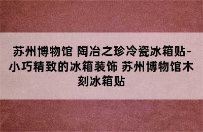 苏州博物馆 陶冶之珍冷瓷冰箱贴-小巧精致的冰箱装饰 苏州博物馆木刻冰箱贴